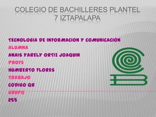 COLEGIO DE BACHILLERES PLANTEL
           7 IZTAPALAPA


TECNOLOGIA DE INFORMACION Y COMUNICACIÓN
ALUMNA
ANAIS YARELY ORTIZ JOAQUIN
PROFE
HUMBERTO FLORES
TRABAJO
CODIGO QR
GRUPO
255
 