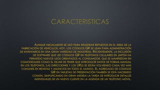 CARACTERISTICAS

AUNQUE INICIALMENTE SE USÓ PARA REGISTRAR REPUESTOS EN EL ÁREA DE LA
FABRICACIÓN DE VEHÍCULOS, HOY, LOS CÓDIGOS QR SE USAN PARA ADMINISTRACIÓN
DE INVENTARIOS EN UNA GRAN VARIEDAD DE INDUSTRIAS. RECIENTEMENTE, LA INCLUSIÓN
DE SOFTWARE QUE LEE CÓDIGOS QR EN TELÉFONOS CELULARES EN JAPÓN HA
PERMITIDO NUEVOS USOS ORIENTADOS AL CONSUMIDOR, QUE SE MANIFIESTAN EN
COMODIDADES COMO EL DEJAR DE TENER QUE INTRODUCIR DATOS DE FORMA MANUAL
EN LOS TELÉFONOS. LAS DIRECCIONES Y LOS URLS SE ESTÁN VOLVIENDO CADA VEZ MÁS
COMUNES EN REVISTAS Y ANUNCIOS EN TODO EL MUNDO. EL AGREGADO DE CÓDIGOS
QR EN TARJETAS DE PRESENTACIÓN TAMBIÉN SE ESTÁ HACIENDO
COMÚN, SIMPLIFICANDO EN GRAN MEDIDA LA TAREA DE INTRODUCIR DETALLES
INDIVIDUALES DE UN NUEVO CLIENTE EN LA AGENDA DE UN TELÉFONO MÓVIL

 