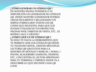 ¿ CÓMO GENERAR UN CÓDIGO QR ?
EN NUESTRA PÁGINA PONEMOS A TU
DISPOSICIÓN UN GENERADOR DE CÓDIGOS
QR. DESDE NUESTRO GENERADOR PODRÁS
CREAR FÁCILMENTE Y RELLENANDO UN
SIMPLE FORMULARIO TODOS LOS QR
CODES QUE NECESITES, PARA QUE LOS
PUEDAS UTILIZAR EN TUS PROYECTOS,
PÁGINAS WEB, TARJETAS DE VISITA, ETC.. ES
RÁPIDO, FÁCIL Y GRATIS!!!
¿ CÓMO LEER UN DE CÓDIGO QR ?
YA SÓLO TE FALTA LA HERRAMIENTA QUE
TE PERMITA LEER LOS CÓDIGOS QR DESDE
TU TELÉFONO MÓVIL. EXISTEN MÚLTIPLES
LECTORES QR GRATUITOS PARA LA
MAYORÍA DE MÓVILES Y MARCAS, ( NOKIA, I
PHONE, BLACKBERRY, SAMSUNG, SIEMENS,
ETC..) ENCUENTRA EL LECTOR APROPIADO
PARA TU TERMINAL Y EMPIEZA DESDE YA A
DESCUBRIR LO QUE ESCONDE CADA QR
CODE

 