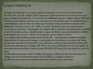 CARACTERISTICAS
Aunque inicialmente se usó para registrar repuestos en el área de la fabricación
de vehículos, hoy los códigos QR se usan para administración de inventarios en una
gran variedad de industrias. La inclusión de software que lee códigos QR en teléfonos
móviles, ha permitido nuevos usos orientados al consumidor, que se manifiestan en
comodidades como el dejar de tener que introducir datos de forma manual en los
teléfonos. Las direcciones y los URLs se están volviendo cada vez más comunes
en revistas y anuncios . El agregado de códigos QR en tarjetas de presentación también
se está haciendo común, simplificando en gran medida la tarea de introducir detalles
individuales de un nuevo cliente en la agenda de un teléfono móvil.
Los códigos QR también pueden leerse desde PC , smartphone o tableta mediante
dispositivos de captura de imagen, como puede ser un escáner o la cámara de fotos,
programas que lean los datos QR y una conexión a Internet para las direcciones web.
El estándar japonés para códigos QR (JIS X 0510) fue publicado en enero de 1998 y su
correspondiente estándar internacional ISO(ISO/IEC18004) fue aprobado en junio de
2000.
Un detalle importante sobre el código QR es que, a diferencia de otros formatos de
códigos de barras bidimensionales como el BIDI, su código es abierto y
sus derechos de patente (propiedad de Denso Wave) no son ejercidos.

 