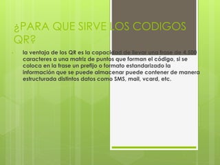¿PARA QUE SIRVE LOS CODIGOS
QR?
• la ventaja de los QR es la capacidad de llevar una frase de 4.500
caracteres a una matriz de puntos que forman el código, si se
coloca en la frase un prefijo o formato estandarizado la
información que se puede almacenar puede contener de manera
estructurada distintos datos como SMS, mail, vcard, etc.
 