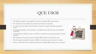 QUE USOS
• El codigo fue impreso muy pequeño y el lector de códigos QR no puede leerlo.
• Fue colocado en una cartelera muy alejada como para ser escaneado.
• Lo colocaste en un objeto en movimiento, y la gente no puede escanearlo mientras se
mueve.
• Es demasiado grande en una camiseta, y los dobleces de la tela hacen que sea imposible
escanearlo.
• La iluminación en donde tu aviso o cartelera se encuentra es muy poca para que el escaner
funcione.
• Haz utilizado un sitio que no genera códigos QR con buena corrección de error.
• Haz descargado una pésimo escaner de QRs (y no probaste otras) al testear tu código.
• (Call to action fail) No haz establecido qué haría el código QR por aquel que lo escaneara.
 