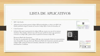 LISTA DE APLICATIVOS
• QR- Code Studio
• Aplicación que permite generar códigos QR personalizables, es decir, con QR-Code
Studio podremos elegir el tamaño de nuestro código QR, el color, las leyendas, etc
• Code Generator
• Software libre para la generación de códigos QR que cuenta con una de las mejores
interfaces. Muy simple y fácil de usar, sólo hay que escribir los datos que queremos
convertir en código QR y pulsar sobre la opción de Generar código QR
Bytescout BarCode Generator
Se trata de un generador de códigos QR algo más avanzado. Entre las características
más destacables, hay que decir que Bytescout BarCode Generator permite generar
códigos QR a partir de listas de entradas, indicando en cada una de ellas la
información a codificar.
 