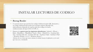 INSTALAR LECTORES DE CODIGO
• Beetag Reader
• Un potente lector que permite leer códigos bidimensionales QR, datamatrix y
un código bidimensional creado por la propia empresa BeetagCode,
adicionalmente disponde de soporte para leer códigos de barras
unidireccionales del tipo EAN-13/UPC-A.
• Dispone de soporte para las siguientes plataformas: Android – iPhone –
Bada – BlackBerry – BlackBerry Touch – J2me – PalmOS 5.x – Symbian S60
2nd – Symbian S60 3rd – Symbian S60 5th – Symbian UIQ2 – Symbian UIQ3
– Windows Mobile 5, 6, 6.5 – Windows Phone 7.
Ademas de eso tiene que tenrr cámara el celular buscar el aplicativo en la wed
que mas use y instalaralo
 