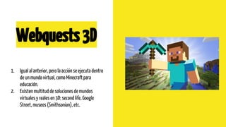 Webquests3D
1. Igual al anterior, pero la acción se ejecuta dentro
de un mundo virtual, como Minecraft para
educación.
2. ...