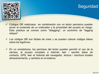 Seguridad


 Códigos QR maliciosos en combinación con un lector permisivo pueden
  poner el contenido de un ordenador y la privacidad del usuario en riesgo.
  Esta práctica se conoce como "attagging", un acrónimo de "tagging
  ataque".

 Los códigos QR son fáciles de crear y se pueden colocar códigos falsos
  sobre los legítimos.

 En un smartphone, los permisos del lector pueden permitir el uso de la
  cámara, el acceso completo a Internet, leer / escribir datos de
  contacto, GPS, leer el historial del navegador, lectura / escritura locales
  almacenamiento, y cambios en el sistema.
 