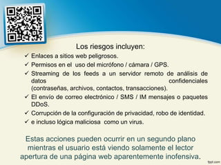 Los riesgos incluyen:
  Enlaces a sitios web peligrosos.
  Permisos en el uso del micrófono / cámara / GPS.
  Streaming de los feeds a un servidor remoto de análisis de
   datos                                              confidenciales
   (contraseñas, archivos, contactos, transacciones).
  El envío de correo electrónico / SMS / IM mensajes o paquetes
   DDoS.
  Corrupción de la configuración de privacidad, robo de identidad.
  e incluso lógica maliciosa como un virus.

 Estas acciones pueden ocurrir en un segundo plano
  mientras el usuario está viendo solamente el lector
apertura de una página web aparentemente inofensiva.
 