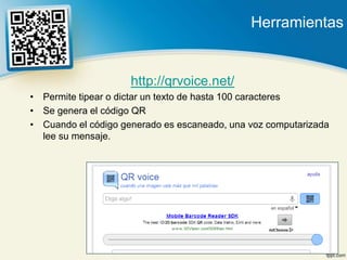 Herramientas


                     http://qrvoice.net/
• Permite tipear o dictar un texto de hasta 100 caracteres
• Se genera el código QR
• Cuando el código generado es escaneado, una voz computarizada
  lee su mensaje.
 