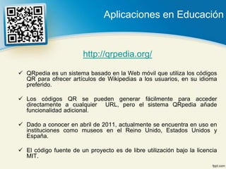 Aplicaciones en Educación


                        http://qrpedia.org/

 QRpedia es un sistema basado en la Web móvil que utiliza los códigos
  QR para ofrecer artículos de Wikipedias a los usuarios, en su idioma
  preferido.

 Los códigos QR se pueden generar fácilmente para acceder
  directamente a cualquier URL, pero el sistema QRpedia añade
  funcionalidad adicional.

 Dado a conocer en abril de 2011, actualmente se encuentra en uso en
  instituciones como museos en el Reino Unido, Estados Unidos y
  España.

 El código fuente de un proyecto es de libre utilización bajo la licencia
  MIT.
 