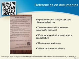 Referencias en documentos



                                                        Se pueden colocar códigos QR para
                                                        diferentes objetivos:

                                                        Como enlaces a sitios web con
                                                        información adicional

                                                         Enlaces a ejercitarios relacionados
                                                        con la lectura

                                                         Resúmenes realizados

                                                        Videos relacionados al tema


Fuente imagen: http://1.bp.blogspot.com/-B76SME3bjHw/URHTtaRdHRI/AAAAAAAAAS8/bilVcLU8wfo/s1600/2013-02-05_21-45-08_479.jpg
 