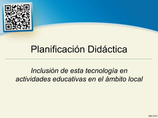 Planificación Didáctica

     Inclusión de esta tecnología en
actividades educativas en el ámbito local
 