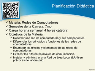 Planificación Didáctica


 Materia: Redes de Computadores
 Semestre de la Carrera: 7mo.
 Carga horaria semanal: 4 horas cátedra
 Objetivos de la Materia:
    Describir una red de computadoras y sus componentes.
    Diferenciar los principios y funciones de las redes de
     computadoras.
    Enumerar los niveles y elementos de las redes de
     computadoras.
    Explicar los diferentes niveles de comunicación.
    Instalar y administrar una Red de área Local (LAN) en
     prácticas de laboratorio.
 