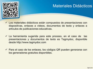 Materiales Didácticos


 Los materiales didácticos están compuestos de presentaciones con
  diapositivas, enlaces a videos, documentos de texto y enlaces a
  artículos de publicaciones educativas.

 La herramienta sugerida para este proceso, en el caso de las
  presentaciones y documentos de texto es Tagmydoc, disponible
  desde http://www.tagmydoc.com

 Para el caso de los enlaces, los códigos QR pueden generarse con
  los generadores gratuitos disponibles.
 