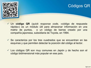 Códigos QR



 Un código QR (quick response code, «código de respuesta
  rápida») es un módulo útil para almacenar información en una
  matriz de puntos,    o un código de barras creado por una
  compañía japonesa, subsidiaria de Toyota, en 1994.

 Se caracteriza por los tres cuadrados que se encuentran en las
  esquinas y que permiten detectar la posición del código al lector.

 Los códigos QR son muy comunes en Japón y de hecho son el
  código bidimensional más popular en ese país.
 