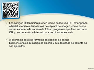  Los códigos QR también pueden leerse desde una PC, smartphone
  o tablet, mediante dispositivos de captura de imagen, como puede
  ser un escáner o la cámara de fotos, programas que lean los datos
  QR y una conexión a Internet para las direcciones web.

 A diferencia de otros formatos de códigos de barras
  bidimensionales su código es abierto y sus derechos de patente no
  son ejercidos.
 