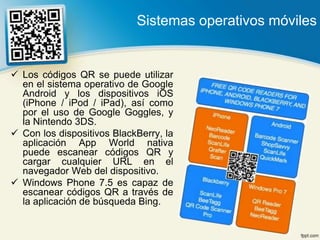 Sistemas operativos móviles


 Los códigos QR se puede utilizar
  en el sistema operativo de Google
  Android y los dispositivos iOS
  (iPhone / iPod / iPad), así como
  por el uso de Google Goggles, y
  la Nintendo 3DS.
 Con los dispositivos BlackBerry, la
  aplicación App World nativa
  puede escanear códigos QR y
  cargar cualquier URL en el
  navegador Web del dispositivo.
 Windows Phone 7.5 es capaz de
  escanear códigos QR a través de
  la aplicación de búsqueda Bing.
 