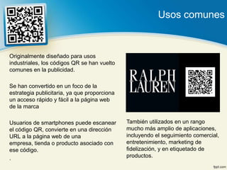 Usos comunes


Originalmente diseñado para usos
industriales, los códigos QR se han vuelto
comunes en la publicidad.

Se han convertido en un foco de la
estrategia publicitaria, ya que proporciona
un acceso rápido y fácil a la página web
de la marca

Usuarios de smartphones puede escanear        También utilizados en un rango
el código QR, convierte en una dirección      mucho más amplio de aplicaciones,
URL a la página web de una                    incluyendo el seguimiento comercial,
empresa, tienda o producto asociado con       entretenimiento, marketing de
ese código.                                   fidelización, y en etiquetado de
.                                             productos.
 