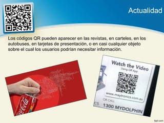Actualidad


Los códigos QR pueden aparecer en las revistas, en carteles, en los
autobuses, en tarjetas de presentación, o en casi cualquier objeto
sobre el cual los usuarios podrían necesitar información.
 