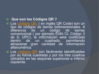  Que son los Códigos QR ?
 Los códigos QR, ( en inglés QR Code) son un
tipo de códigos de barras bidimensionales. A
diferencia de un código de barras
convencional ( por ejemplo EAN-13, Código 3
de 9, UPC), la información está codificada
dentro de un cuadrado, permitiendo
almacenar gran cantidad de información
alfanumérica.
 Los códigos QR son fácilmente identificables
por su forma cuadrada y por los tres cuadros
ubicados en las esquinas superiores e inferior
izquierda.
 