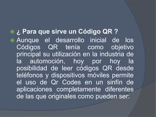  ¿ Para que sirve un Código QR ?
 Aunque el desarrollo inicial de los
Códigos QR tenía como objetivo
principal su utilización en la industria de
la automoción, hoy por hoy la
posibilidad de leer códigos QR desde
teléfonos y dispositivos móviles permite
el uso de Qr Codes en un sinfín de
aplicaciones completamente diferentes
de las que originales como pueden ser:
 