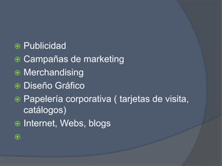 Publicidad
 Campañas de marketing
 Merchandising
 Diseño Gráfico
 Papelería corporativa ( tarjetas de visita,
catálogos)
 Internet, Webs, blogs

 