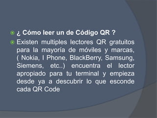  ¿ Cómo leer un de Código QR ?
 Existen multiples lectores QR gratuitos
para la mayoría de móviles y marcas,
( Nokia, I Phone, BlackBerry, Samsung,
Siemens, etc..) encuentra el lector
apropiado para tu terminal y empieza
desde ya a descubrir lo que esconde
cada QR Code
 