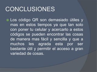 CONCLUSIONES
 Los código QR son demasiado útiles y
mas en estos tiempos ya que tan solo
con poner tu celular y acercarlo a estos
códigos se pueden encontrar las cosas
de manera mas fácil y sencilla y que a
muchos les agrada esta por ser
bastante útil y permitir el acceso a gran
variedad de cosas.
 