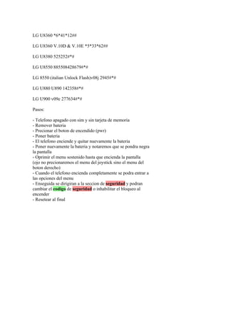 LG U8360 *6*41*12##

LG U8360 V.10D & V.10E *5*33*62##

LG U8380 525252#*#

LG U8550 885508428679#*#

LG 8550 (italian Unlock Flash)v08j 2945#*#

LG U880 U890 142358#*#

LG U900 v09e 277634#*#

Pasos:

- Telefono apagado con sim y sin tarjeta de memoria
- Remover bateria
- Precionar el boton de encendido (pwr)
- Poner bateria
- El telefono enciende y quitar nuevamente la bateria
- Poner nuevamente la bateria y notaremos que se pondra negra
la pantalla
- Oprimir el menu sostenido hasta que encienda la pantalla
(ojo no precionaremos el menu del joystick sino el menu del
boton derecho)
- Cuando el telefono encienda completamente se podra entrar a
las opciones del menu
- Enseguida se dirigiran a la seccion de seguridad y podran
cambiar el codigo de seguridad o inhabilitar el bloqueo al
encender
- Resetear al final
 