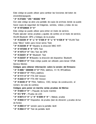 Este código se puede utilizar para cambiar las funciones del boton de
encendido/apagado.
* # * # 273283 * 255 * 663282 *#*#*
Con este código se abre una pantalla de copia de archivos donde se puede
hacer copia de seguridad de Imágenes, sonidos, vídeos y notas de voz.
* # * # 197328640 # * # *
Este código se puede utilizar para entrar en modo de servicio.
Puede ejecutar varias pruebas y ajustes de cambio en el modo de servicio.
WLAN Bluetooth GPS y Códigos de la prueba:
* # * # 232339 # * # * o * # * # 526 # * # * o * # * # 528 # * # * WLAN Test
(Use “Menú” botón para iniciar varios Test)
* # * # 232338 # * # * Muestra la dirección MAC WiFi
* # * # 1472365 # * # * GPS Test
* # * # 1575 # * # * Otro Test del GPS
* # * # 232331 # * # * Bluetooth Test
* # * # 232337 # * # Muestra la dirección del dispositivo Bluetooth
* # * # 8255 # * # * Este código puede ser utilizado para lanzar GTalk
Service Monitor.
Códigos para obtener información sobre la versión del firmware:
* # * # 4986 * 2650468 # * # * PDA, teléfono, H / W, RFCallDate
* # * # 1234 # * # * PDA y teléfono
* # * # 1111 # * # * FTA SW Version
* # * # 2222 # * # * FTA HW Version
* # * # 44336 # * # * PDA, Teléfono, CSC, tiempo de construcción, el
número de Lista de cambios
Códigos para poner en marcha varias pruebas de fábrica:
* # * # 0283 # * # * – Paquete de bucle invertido
* # * # 0 *#*#* – Prueba de LCD
* # * # 0673 # * # * o * # * # 0289 # * # * – Melody prueba
* # * # 0842 # * # * Dispositivo de prueba (test de vibración y prueba de luz
de fondo)
* # * # 2663 # * # * versión para la pantalla táctil
* # * # 2664 # * # * Test de pantalla táctil
 