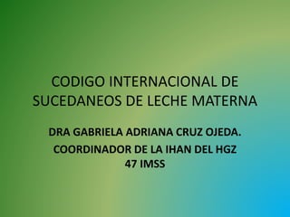 CODIGO INTERNACIONAL DE
SUCEDANEOS DE LECHE MATERNA
DRA GABRIELA ADRIANA CRUZ OJEDA.
COORDINADOR DE LA IHAN DEL HGZ
47 IMSS
 