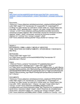 Prezi
https://prezi.com/qscxogtar8u5/copia-de-learn-prezi-fast/?utm_source=prezi-
view&utm_medium=ending-bar&utm_content=Title-link&utm_campaign=ending-bar-
tryout
Documento:
<iframe src="//www.slideshare.net/slideshow/embed_code/key/LjHG2eCgaO8VkT"
width="668" height="714" frameborder="0" marginwidth="0" marginheight="0"
scrolling="no" style="border:1px solid #CCC; border-width:1px; margin-bottom:5px;
max-width: 100%;" allowfullscreen> </iframe> <div style="margin-bottom:5px">
<strong> <a href="//www.slideshare.net/DeysySevilla/universidad-nacional-de-
chimborazo-pruebas-objetivas" title="Universidad nacional de chimborazo pruebas
objetivas" target="_blank">Universidad nacional de chimborazo pruebas
objetivas</a> </strong> from <strong><a target="_blank"
href="//www.slideshare.net/DeysySevilla">Deysy Sevilla</a></strong> </div>
GRUPO 3
INTEGRANTES: EMMA LLANGA Y MICHELLE MOSCOSO
TEMA: REACTIVOS DE COMPLETAMIENTO, OPCION BREVE Y RESPUESTA
MÚLTIPLE.
MOTIVACIÓN
<iframe width="560" height="315"
src="https://www.youtube.com/embed/kS4NDbXYSRg" frameborder="0"
allowfullscreen></iframe>
PREZI
<iframe id="iframe_container" frameborder="0" webkitallowfullscreen=""
mozallowfullscreen="" allowfullscreen="" width="550" height="400"
src="https://prezi.com/embed/kelc3lvjuuxp/?bgcolor=ffffff&amp;lock_to_path=0&amp;
autoplay=0&amp;autohide_ctrls=0&amp;landing_data=bHVZZmNaNDBIWnNjdEVEN
DRhZDFNZGNIUE43MHdLNWpsdFJLb2ZHanI5Z1JSeTJTYXpjbTlxam9WeW5CdSt
YMnpnPT0&amp;landing_sign=NbpWYOwfSgCIp38-lpinGpurN6a7ycIr3bdbh9FM-
Go"></iframe>
DOCUMENTO
<iframe src="//www.slideshare.net/slideshow/embed_code/key/jin1fWRwhFGYhb"
width="668" height="714" frameborder="0" marginwidth="0" marginheight="0"
scrolling="no" style="border:1px solid #CCC; border-width:1px; margin-bottom:5px;
max-width: 100%;" allowfullscreen> </iframe> <div style="margin-bottom:5px">
<strong> <a href="//www.slideshare.net/EMMALLANGA/reactivos-de-
completamiento-opcin-breve-respuesta-mltiple" title="Reactivos de completamiento,
opción breve, respuesta múltiple." target="_blank">Reactivos de completamiento,
opción breve, respuesta múltiple.</a> </strong> de <strong><a target="_blank"
href="//www.slideshare.net/EMMALLANGA">EMMA LLANGA</a></strong> </div>
 