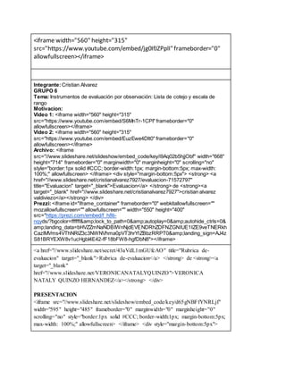 <iframe width="560" height="315"
src="https://www.youtube.com/embed/jg0IfJZPplI"frameborder="0"
allowfullscreen></iframe>
Integrante:Cristian Alvarez
GRUPO 6
Tema: Instrumentos de evaluación por observación: Lista de cotejo y escala de
rango
Motivacion:
Video 1: <iframe width="560" height="315"
src="https://www.youtube.com/embed/S6MnTr-1CPI" frameborder="0"
allowfullscreen></iframe>
Video 2: <iframe width="560" height="315"
src="https://www.youtube.com/embed/EuzEwe4Dlt0" frameborder="0"
allowfullscreen></iframe>
Archivo: <iframe
src="//www.slideshare.net/slideshow/embed_code/key/i9Aq02b5hjjObf" width="668"
height="714" frameborder="0" marginwidth="0" marginheight="0" scrolling="no"
style="border:1px solid #CCC; border-width:1px; margin-bottom:5px; max-width:
100%;" allowfullscreen> </iframe> <div style="margin-bottom:5px"> <strong> <a
href="//www.slideshare.net/cristianalvarez7927/evaluacion-71572797"
title="Evaluacion" target="_blank">Evaluacion</a> </strong> de <strong><a
target="_blank" href="//www.slideshare.net/cristianalvarez7927">cristian alvarez
valdiviezo</a></strong> </div>
Prezzi:<iframe id="iframe_container" frameborder="0" webkitallowfullscreen=""
mozallowfullscreen="" allowfullscreen="" width="550" height="400"
src="https://prezi.com/embed/f_h8ti-
nqyds/?bgcolor=ffffff&amp;lock_to_path=0&amp;autoplay=0&amp;autohide_ctrls=0&
amp;landing_data=bHVZZmNaNDBIWnNjdEVENDRhZDFNZGNIUE1IZE9veTNERkh
CazlMVms4VThNRlZ3c3NWNVhma0pVT3hrYlZBbzRRPT0&amp;landing_sign=AJ4z
S81BRYEXW8v1ucHgbI4E42-fF18bFW8-hgfDbN8"></iframe>
<a href="//www.slideshare.net/secret/43aVdL1mGUfcAO" title="Rubrica de-
evaluacion" target="_blank">Rubrica de-evaluacion</a> </strong> de <strong><a
target="_blank"
href="//www.slideshare.net/VERONICANATALYQUINZO">VERONICA
NATALY QUINZO HERNANDEZ</a></strong> </div>
PRESENTACION
<iframe src="//www.slideshare.net/slideshow/embed_code/key/d65gNBFfYNRLjf"
width="595" height="485" frameborder="0" marginwidth="0" marginheight="0"
scrolling="no" style="border:1px solid #CCC; border-width:1px; margin-bottom:5px;
max-width: 100%;" allowfullscreen> </iframe> <div style="margin-bottom:5px">
 