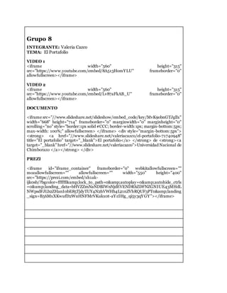 Grupo 8
INTEGRANTE: Valeria Cazco
TEMA: El Portafolio
VIDEO 1
<iframe width="560" height="315"
src="https://www.youtube.com/embed/8A513HomYLU" frameborder="0"
allowfullscreen></iframe>
VIDEO 2
<iframe width="560" height="315"
src="https://www.youtube.com/embed/Lv87aFkAB_U" frameborder="0"
allowfullscreen></iframe>
DOCUMENTO
<iframe src="//www.slideshare.net/slideshow/embed_code/key/MvK9obnGTJgllx"
width="668" height="714" frameborder="0" marginwidth="0" marginheight="0"
scrolling="no" style="border:1px solid #CCC; border-width:1px; margin-bottom:5px;
max-width: 100%;" allowfullscreen> </iframe> <div style="margin-bottom:5px">
<strong> <a href="//www.slideshare.net/valeriacazco/el-portafolio-71740948"
title="El portafolio" target="_blank">El portafolio</a> </strong> de <strong><a
target="_blank" href="//www.slideshare.net/valeriacazco">Universidad Nacional de
Chimborazo </a></strong> </div>
PREZI
<iframe id="iframe_container" frameborder="0" webkitallowfullscreen=""
mozallowfullscreen="" allowfullscreen="" width="550" height="400"
src="https://prezi.com/embed/xh1ak-
ijk0sb/?bgcolor=ffffff&amp;lock_to_path=0&amp;autoplay=0&amp;autohide_ctrls
=0&amp;landing_data=bHVZZmNaNDBIWnNjdEVENDRhZDFNZGNIUE43MHdL
NWpsdFJLb2ZHanI0bE85TjdyTUY4N2hVWHh4L21nZVhRQUF3PT0&amp;landing
_sign=B56MxXKwufD2WnHNFMrVKukx0t-aYzIHg_qi5y3qYGY"></iframe>
 