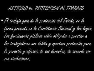 ARTICULO 9o. PROTECCION AL TRABAJO.El trabajo goza de la protección del Estado, en la forma prevista en la Constitución Nacional y las leyes. Los funcionarios públicos están obligados a prestar a los trabajadores una debida y oportuna protección para la garantía y eficacia de sus derechos, de acuerdo con sus atribuciones. 