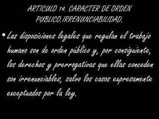 ARTICULO 14. CARACTER DE ORDEN PUBLICO.IRRENUNCIABILIDAD.Las disposiciones legales que regulan el trabajo humano son de orden público y, por consiguiente, los derechos y prerrogativas que ellas conceden son irrenunciables, salvo los casos expresamente exceptuados por la ley.