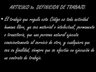 ARTICULO 5o. DEFINICION DE TRABAJO.El trabajo que regula este Código es toda actividad humana libre, ya sea material o intelectual, permanente o transitoria, que una persona natural ejecuta conscientemente al servicio de otra, y cualquiera que sea su finalidad, siempre que se efectúe en ejecución de un contrato de trabajo. 