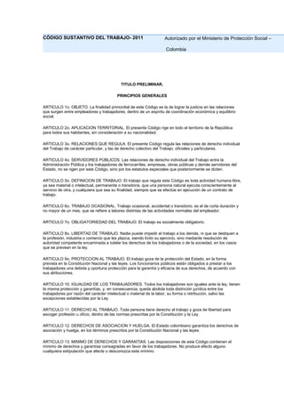 CÓDIGO SUSTANTIVO DEL TRABAJO- 2011 Autorizado por el Ministerio de Protección Social –
Colombia
TITULO PRELIMINAR.
PRINCIPIOS GENERALES
ARTICULO 1o. OBJETO. La finalidad primordial de este Código es la de lograr la justicia en las relaciones
que surgen entre empleadores y trabajadores, dentro de un espíritu de coordinación económica y equilibrio
social.
ARTICULO 2o. APLICACION TERRITORIAL. El presente Código rige en todo el territorio de la República
para todos sus habitantes, sin consideración a su nacionalidad.
ARTICULO 3o. RELACIONES QUE REGULA. El presente Código regula las relaciones de derecho individual
del Trabajo de carácter particular, y las de derecho colectivo del Trabajo, oficiales y particulares.
ARTICULO 4o. SERVIDORES PÚBLICOS. Las relaciones de derecho individual del Trabajo entre la
Administración Pública y los trabajadores de ferrocarriles, empresas, obras públicas y demás servidores del
Estado, no se rigen por este Código, sino por los estatutos especiales que posteriormente se dicten.
ARTICULO 5o. DEFINICION DE TRABAJO. El trabajo que regula este Código es toda actividad humana libre,
ya sea material o intelectual, permanente o transitoria, que una persona natural ejecuta conscientemente al
servicio de otra, y cualquiera que sea su finalidad, siempre que se efectúe en ejecución de un contrato de
trabajo.
ARTICULO 6o. TRABAJO OCASIONAL. Trabajo ocasional, accidental o transitorio, es el de corta duración y
no mayor de un mes, que se refiere a labores distintas de las actividades normales del empleador.
ARTICULO 7o. OBLIGATORIEDAD DEL TRABAJO. El trabajo es socialmente obligatorio.
ARTICULO 8o. LIBERTAD DE TRABAJO. Nadie puede impedir el trabajo a los demás, ni que se dediquen a
la profesión, industria o comercio que les plazca, siendo lícito su ejercicio, sino mediante resolución de
autoridad competente encaminada a tutelar los derechos de los trabajadores o de la sociedad, en los casos
que se prevean en la ley.
ARTICULO 9o. PROTECCION AL TRABAJO. El trabajo goza de la protección del Estado, en la forma
prevista en la Constitución Nacional y las leyes. Los funcionarios públicos están obligados a prestar a los
trabajadores una debida y oportuna protección para la garantía y eficacia de sus derechos, de acuerdo con
sus atribuciones.
ARTICULO 10. IGUALDAD DE LOS TRABAJADORES. Todos los trabajadores son iguales ante la ley, tienen
la misma protección y garantías, y, en consecuencia, queda abolida toda distinción jurídica entre los
trabajadores por razón del carácter intelectual o material de la labor, su forma o retribución, salvo las
excepciones establecidas por la Ley.
ARTICULO 11. DERECHO AL TRABAJO. Toda persona tiene derecho al trabajo y goza de libertad para
escoger profesión u oficio, dentro de las normas prescritas por la Constitución y la Ley.
ARTICULO 12. DERECHOS DE ASOCIACION Y HUELGA. El Estado colombiano garantiza los derechos de
asociación y huelga, en los términos prescritos por la Constitución Nacional y las leyes.
ARTICULO 13. MINIMO DE DERECHOS Y GARANTIAS. Las disposiciones de este Código contienen el
mínimo de derechos y garantías consagradas en favor de los trabajadores. No produce efecto alguno
cualquiera estipulación que afecte o desconozca este mínimo.
 