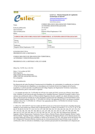 Lexis S.A. - Sistema Integrado de Legislación
Ecuatoriana en Internet
AtencionClientes@lexis.com -
Suscripciones@lexis.com
www.lexis.com.ec
Titulo:
CODIGO ORGANICO ORGANIZACION TERRITORIAL
AUTONOMIA DESCENTRALIZACION
Fecha de publicación: 19-10-2010
Tipo de Norma: Ley # 0
Tipo de Publicación: Registro Oficial Suplemento # 303
Status: Vigente
CODIGO ORGANICO ORGANIZACION TERRITORIAL AUTONOMIA DESCENTRALIZACION
Norma:
Ley # 0
Status:
Vigente
Publicado:
Registro Oficial Suplemento # 303
Fecha:
19-10-2010
FUNCION EJECUTIVA
PRESIDENCIA DE LA REPUBLICA
CODIGO ORGANICO DE ORGANIZACION TERRITORIAL,
AUTONOMIA Y DESCENTRALIZACION
PRESIDENCIA DE LA REPUBLICA DEL ECUADOR
Oficio No. T.4570- S/n.1-10-1516
Quito, 11 de octubre de 2010
Señor Ingeniero
Hugo Enrique del Pozo Barrezueta
DIRECTOR DEL REGISTRO OFICIAL
En su despacho
De mi consideración:
Por disposición del señor Presidente Constitucional de la República, de conformidad a lo establecido en el artículo
138 de la Constitución de la República, en concordancia con el artículo 64 de la Ley Orgánica de la Función
Legislativa, le solicito proceder a la publicación del Código Orgánico de Organización Territorial, Autonomía y
Descentralización, para lo cual remito lo siguiente:
1.- Un ejemplar del oficio No. T.4570-SNJ-10-1478 de 4 de octubre del 2010, suscrito por el Doctor Alexis Mera
Giler, mediante el cual solicita del señor Presidente de la Asamblea Nacional, Arquitecto Fernando Cordero Cueva,
emitiese una certificación sobre si el Pleno de dicho Organismo discutió y aprobó o no, dentro del plazo de treinta
días, la objeción parcial remitida por el señor Presidente Constitucional de la República, Economista Rafael Correa
Delgado, remitida mediante oficio No. T. 4570-SNJ-10-1350 de 3 de septiembre del 2010 y sus alcances remitidos
mediante oficios No. T. 4570-SNJ-10- 1398 del 13 de septiembre del 2010 y T.4570-SNJ-10-1410 del 15 de los
mismos mes y año.
2.- Oficio No. SAN-2010-671 del 4 de octubre del 2010 suscrito por el Secretario General de la Asamblea Nacional,
mediante el cual certifica que el Pleno trató la objeción parcial y se allanó a los artículos 3, 15, 16, 34, 37, 50, 57, 60,
66, 67, 70, 90, 93, 95, 99, 117, 118, 119, 121, 127, 128, 129. 130, 136. 137, 138, 144, 145, 154, 157, 167. 172, 173,
177. 179, 182, 186, 193, 194, 195. 196, 200, 211, 251, 257, 296, 318. 325, 329, 331, 348, 379, 380, 384, 395, 399,
400, 410, 412, 452, 454, 458, 466, 472, 474, 503, 509, 526, 541, 553, 562, 568, 594, Disposiciones Generales
Segunda y Quinta; Disposiciones Transitorias Tercera, Octava, Décimo Primera, Décimo Segunda, Décimo Cuarta,
Décimo Quinta. Vigésimo Primera, Vigésimo Sexta; y. Disposición Derogatoria Primera, de la objeción parcial. Por
otra parte señala que el Pleno de la Asamblea se ratificó en los artículos 110, 295, 340, primer inciso del artículo 354,
441 y Disposición Transitoria Décima, mientras que no existe pronunciamiento hasta la fecha en que se emite la
certificación, sobre los artículos no detallados, lo que comunica para proceder de conformidad con lo dispuesto por
 