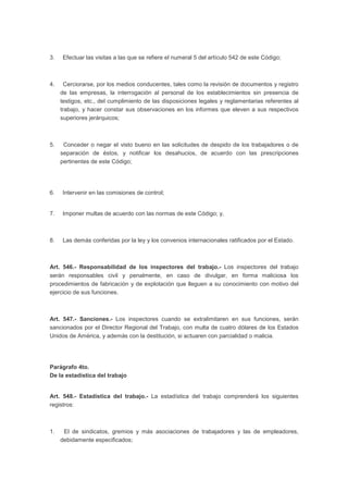 3. Efectuar las visitas a las que se refiere el numeral 5 del artículo 542 de este Código;
4. Cerciorarse, por los medios conducentes, tales como la revisión de documentos y registro
de las empresas, la interrogación al personal de los establecimientos sin presencia de
testigos, etc., del cumplimiento de las disposiciones legales y reglamentarias referentes al
trabajo, y hacer constar sus observaciones en los informes que eleven a sus respectivos
superiores jerárquicos;
5. Conceder o negar el visto bueno en las solicitudes de despido de los trabajadores o de
separación de éstos, y notificar los desahucios, de acuerdo con las prescripciones
pertinentes de este Código;
6. Intervenir en las comisiones de control;
7. Imponer multas de acuerdo con las normas de este Código; y,
8. Las demás conferidas por la ley y los convenios internacionales ratificados por el Estado.
Art. 546.- Responsabilidad de los inspectores del trabajo.- Los inspectores del trabajo
serán responsables civil y penalmente, en caso de divulgar, en forma maliciosa los
procedimientos de fabricación y de explotación que lleguen a su conocimiento con motivo del
ejercicio de sus funciones.
Art. 547.- Sanciones.- Los inspectores cuando se extralimitaren en sus funciones, serán
sancionados por el Director Regional del Trabajo, con multa de cuatro dólares de los Estados
Unidos de América, y además con la destitución, si actuaren con parcialidad o malicia.
Parágrafo 4to.
De la estadística del trabajo
Art. 548.- Estadística del trabajo.- La estadística del trabajo comprenderá los siguientes
registros:
1. El de sindicatos, gremios y más asociaciones de trabajadores y las de empleadores,
debidamente especificados;
 