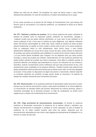 dólares por cada día de retardo. Se exceptúan los casos de fuerza mayor o caso fortuito
debidamente justificados. En caso de reincidencia, el citador será destituido de su cargo.
En los casos previstos en el artículo 82 del Código de Procedimiento Civil, para efectos del
término para la convocatoria a la audiencia preliminar, se considerará la fecha de la última
publicación.
Art. 577.- Solicitud y práctica de pruebas.- En la misma audiencia las partes solicitarán la
práctica de pruebas como la inspección judicial, exhibición de documentos, peritajes y
cualquier prueba que las partes estimen pertinentes, en cuyo caso el juez señalará en la
misma audiencia el día y hora para la práctica de esas diligencias, que deberán realizarse
dentro del término improrrogable de veinte días. Quien solicite la práctica de estas pruebas
deberá fundamentar su pedido en forma verbal o escrita ante el juez en la misma audiencia.
Para su realización habrá un solo señalamiento, salvo fuerza mayor o caso fortuito
debidamente calificados por el juez de la causa. El juez de oficio, podrá ordenar la realización
de pruebas que estime procedentes para establecer la verdad de los hechos materia del juicio
y el juez tendrá plenas facultades para cooperar con los litigantes para que éstos puedan
conseguir y actuar las pruebas que soliciten. Adicionalmente, en esta audiencia preliminar las
partes podrán solicitar las pruebas que fueren necesarias, entre ellas la confesión judicial, el
juramento deferido y los testigos que presentarán en el juicio con indicación de sus nombres y
domicilios, quienes comparecerán previa notificación del juez bajo prevenciones de ley y las
declaraciones serán receptadas en la audiencia definitiva. También durante esta audiencia las
partes presentarán toda la prueba documental que se intente hacer valer, la cual será agregada
al proceso. Si las partes no dispusieren de algún documento o instrumento, deberán describir
su contenido indicando con precisión el lugar exacto donde se encuentra y la petición de
adoptar las medidas necesarias para incorporarlo al proceso.
Art. 578.- Reconvención.- En la audiencia preliminar el demandado podrá reconvenir al actor,
siempre que se trate de reconvención conexa y éste podrá contestarla en la misma diligencia.
La reconvención se tramitará dentro del proceso observando los mismos términos, plazos y
momentos procesales de la demanda principal. La falta de contestación se tendrá como
negativa pura y simple a los fundamentos de la reconvención.
Art. 579.- Pago provisional de remuneraciones reconocidas.- Si durante la audiencia
preliminar el demandado reconociere la existencia de la relación laboral y admitiere que
adeuda remuneraciones al trabajador y señalare el monto adeudado. El juez al finalizar la
audiencia, de no haber existido acuerdo total entre las partes, dispondrá que las
remuneraciones adeudadas por ese monto, sean pagadas provisionalmente al trabajador en un
término no mayor de diez días.
 