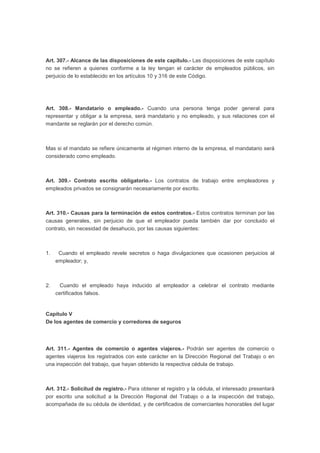 Art. 307.- Alcance de las disposiciones de este capítulo.- Las disposiciones de este capítulo
no se refieren a quienes conforme a la ley tengan el carácter de empleados públicos, sin
perjuicio de lo establecido en los artículos 10 y 316 de este Código.
Art. 308.- Mandatario o empleado.- Cuando una persona tenga poder general para
representar y obligar a la empresa, será mandatario y no empleado, y sus relaciones con el
mandante se reglarán por el derecho común.
Mas si el mandato se refiere únicamente al régimen interno de la empresa, el mandatario será
considerado como empleado.
Art. 309.- Contrato escrito obligatorio.- Los contratos de trabajo entre empleadores y
empleados privados se consignarán necesariamente por escrito.
Art. 310.- Causas para la terminación de estos contratos.- Estos contratos terminan por las
causas generales, sin perjuicio de que el empleador pueda también dar por concluido el
contrato, sin necesidad de desahucio, por las causas siguientes:
1. Cuando el empleado revele secretos o haga divulgaciones que ocasionen perjuicios al
empleador; y,
2. Cuando el empleado haya inducido al empleador a celebrar el contrato mediante
certificados falsos.
Capítulo V
De los agentes de comercio y corredores de seguros
Art. 311.- Agentes de comercio o agentes viajeros.- Podrán ser agentes de comercio o
agentes viajeros los registrados con este carácter en la Dirección Regional del Trabajo o en
una inspección del trabajo, que hayan obtenido la respectiva cédula de trabajo.
Art. 312.- Solicitud de registro.- Para obtener el registro y la cédula, el interesado presentará
por escrito una solicitud a la Dirección Regional del Trabajo o a la inspección del trabajo,
acompañada de su cédula de identidad, y de certificados de comerciantes honorables del lugar
 