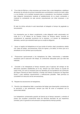 6. Si se trata de fábricas u otras empresas que tuvieren diez o más trabajadores, establecer
almacenes de artículos de primera necesidad para suministrarlos a precios de costo a ellos
y a sus familias, en la cantidad necesaria para su subsistencia. Las empresas cumplirán
esta obligación directamente mediante el establecimiento de su propio comisariato o
mediante la contratación de este servicio conjuntamente con otras empresas o con
terceros.
El valor de dichos artículos le será descontado al trabajador al tiempo de pagársele su
remuneración.
Los empresarios que no dieren cumplimiento a esta obligación serán sancionados con
multa de 4 a 20 dólares de los Estados Unidos de América diarios, tomando en
consideración la capacidad económica de la empresa y el número de trabajadores
afectados, sanción que subsistirá hasta que se cumpla la obligación;
7. Llevar un registro de trabajadores en el que conste el nombre, edad, procedencia, estado
civil, clase de trabajo, remuneraciones, fecha de ingreso y de salida; el mismo que se lo
actualizará con los cambios que se produzcan;
8. Proporcionar oportunamente a los trabajadores los útiles, instrumentos y materiales
necesarios para la ejecución del trabajo, en condiciones adecuadas para que éste sea
realizado;
9. Conceder a los trabajadores el tiempo necesario para el ejercicio del sufragio en las
elecciones populares establecidas por la ley, siempre que dicho tiempo no exceda de
cuatro horas, así como el necesario para ser atendidos por los facultativos de la Dirección
del Seguro General de Salud Individual y Familiar del Instituto Ecuatoriano de Seguridad
Social, o para satisfacer requerimientos o notificaciones judiciales. Tales permisos se
concederán sin reducción de las remuneraciones;
10. Respetar las asociaciones de trabajadores;
11. Permitir a los trabajadores faltar o ausentarse del trabajo para desempeñar comisiones de
la asociación a que pertenezcan, siempre que ésta dé aviso al empleador con la
oportunidad debida.
Los trabajadores comisionados gozarán de licencia por el tiempo necesario y volverán al
puesto que ocupaban conservando todos los derechos derivados de sus respectivos
contratos; pero no ganarán la remuneración correspondiente al tiempo perdido;
 