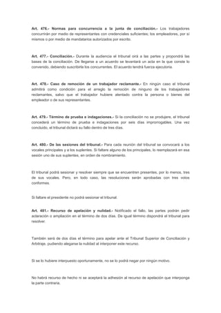 Art. 476.- Normas para concurrencia a la junta de conciliación.- Los trabajadores
concurrirán por medio de representantes con credenciales suficientes; los empleadores, por sí
mismos o por medio de mandatarios autorizados por escrito.
Art. 477.- Conciliación.- Durante la audiencia el tribunal oirá a las partes y propondrá las
bases de la conciliación. De llegarse a un acuerdo se levantará un acta en la que conste lo
convenido, debiendo suscribirla los concurrentes. El acuerdo tendrá fuerza ejecutoria.
Art. 478.- Caso de remoción de un trabajador reclamante.- En ningún caso el tribunal
admitirá como condición para el arreglo la remoción de ninguno de los trabajadores
reclamantes, salvo que el trabajador hubiere atentado contra la persona o bienes del
empleador o de sus representantes.
Art. 479.- Término de prueba e indagaciones.- Si la conciliación no se produjere, el tribunal
concederá un término de prueba e indagaciones por seis días improrrogables. Una vez
concluido, el tribunal dictará su fallo dentro de tres días.
Art. 480.- De las sesiones del tribunal.- Para cada reunión del tribunal se convocará a los
vocales principales y a los suplentes. Si faltare alguno de los principales, lo reemplazará en esa
sesión uno de sus suplentes, en orden de nombramiento.
El tribunal podrá sesionar y resolver siempre que se encuentren presentes, por lo menos, tres
de sus vocales. Pero, en todo caso, las resoluciones serán aprobadas con tres votos
conformes.
Si faltare el presidente no podrá sesionar el tribunal.
Art. 481.- Recurso de apelación y nulidad.- Notificado el fallo, las partes podrán pedir
aclaración o ampliación en el término de dos días. De igual término dispondrá el tribunal para
resolver.
También será de dos días el término para apelar ante el Tribunal Superior de Conciliación y
Arbitraje, pudiendo alegarse la nulidad al interponer este recurso.
Si se lo hubiere interpuesto oportunamente, no se lo podrá negar por ningún motivo.
No habrá recurso de hecho ni se aceptará la adhesión al recurso de apelación que interponga
la parte contraria.
 