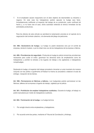 7. Si el empleador sacare maquinaria con el claro objetivo de desmantelar su industria o
negocio. En este caso los trabajadores podrán ejecutar la huelga ipso facto.
Inmediatamente notificarán al inspector del trabajo de su jurisdicción, quien verificará tal
hecho y, si no fuere ese el caso, dicha autoridad ordenará el reinicio inmediato de las
actividades productivas.
Para los efectos de este artículo se asimilará la reclamación prevista en el capítulo de la
negociación del contrato colectivo, a la demanda del pliego de peticiones.
Art. 498.- Declaratoria de huelga.- La huelga no podrá declararse sino por el comité de
empresa, donde lo hubiere, o por la mitad más uno de los trabajadores de la empresa o fábrica.
Art. 499.- Providencias de seguridad.- Producida la huelga la policía tomará las providencias
necesarias para cuidar el orden, garantizar los derechos tanto de empleadores como de
trabajadores y prohibir la entrada a los lugares de trabajo a los agitadores o trabajadores
rompehuelgas.
Declarada la huelga, el inspector del trabajo procederá a levantar un acta inventario de manera
conjunta con las partes e igualmente al finalizar la misma se procederá a elaborar el acta de
entrega - recepción de los bienes.
Art. 500.- Permanencia en fábricas y talleres.- Los huelguistas podrán permanecer en las
fábricas, talleres de la empresa o lugares de trabajo, vigilados por la policía.
Art. 501.- Prohibición de emplear trabajadores sustitutos.- Durante la huelga, el trabajo no
podrá reanudarse por medio de trabajadores sustitutos.
Art. 502.- Terminación de la huelga.- La huelga termina:
1. Por arreglo directo entre empleadores y trabajadores;
2. Por acuerdo entre las partes, mediante el Tribunal de Conciliación y Arbitraje;
 