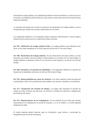 Terminada la huelga solidaria, los trabajadores deberán reiniciar las labores; en caso de que no
lo hicieren, el empleador podrá solicitar por esta causa el visto bueno para la terminación de las
relaciones laborales.
La autoridad del trabajo que conoció la resolución de declaratoria de huelga solidaria, será la
competente para resolver los asuntos relacionados con la misma.
Los huelguistas solidarios ni su empleador podrán interponer reclamaciones ni recurso alguno
respecto de los asuntos que son materia del conflicto principal.
Art. 507.- Calificación de huelga solidaria ilícita.- La huelga solidaria será calificada como
ilícita, en los casos señalados en el inciso segundo del artículo 513 de este Código.
Art. 508.- Declaratoria de huelga solidaria.- En las instituciones del sector público y en las
empresas que presten servicios públicos, determinadas en el artículo 514 de este Código, la
huelga solidaria se declarará conforme a lo previsto en este Capítulo y al artículo 514 de este
Código.
Art. 509.- Excepción a la garantía de estabilidad.- Los huelguistas solidarios no gozarán de
la garantía de estabilidad, prevista en el artículo 503 de este Código.
Art. 510.- Responsabilidad por actos de violencia.- Los actos violentos contra las personas
o propiedades, harán civil y penalmente responsables a sus autores, cómplices y encubridores.
Art. 511.- Suspensión del contrato de trabajo.- La huelga sólo suspende el contrato de
trabajo por todo el tiempo que ella dure, sin terminar ni extinguir los derechos y obligaciones
provenientes del mismo.
Art. 512.- Representación de los trabajadores.- En los trámites de que trata este capítulo
representará a los trabajadores el comité de empresa, y si no lo hubiere, un comité especial
designado por ellos.
El comité especial deberá observar para su constitución, igual número y porcentaje de
trabajadores que el comité de empresa.
 