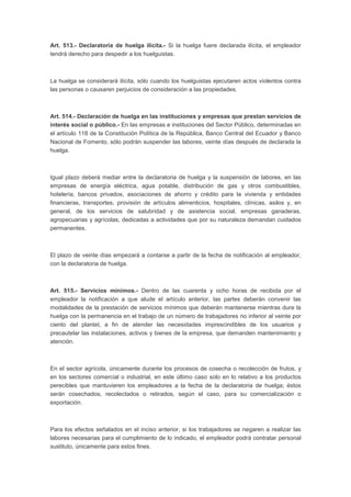Art. 513.- Declaratoria de huelga ilícita.- Si la huelga fuere declarada ilícita, el empleador
tendrá derecho para despedir a los huelguistas.
La huelga se considerará ilícita, sólo cuando los huelguistas ejecutaren actos violentos contra
las personas o causaren perjuicios de consideración a las propiedades.
Art. 514.- Declaración de huelga en las instituciones y empresas que prestan servicios de
interés social o público.- En las empresas e instituciones del Sector Público, determinadas en
el artículo 118 de la Constitución Política de la República, Banco Central del Ecuador y Banco
Nacional de Fomento, sólo podrán suspender las labores, veinte días después de declarada la
huelga.
Igual plazo deberá mediar entre la declaratoria de huelga y la suspensión de labores, en las
empresas de energía eléctrica, agua potable, distribución de gas y otros combustibles,
hotelería, bancos privados, asociaciones de ahorro y crédito para la vivienda y entidades
financieras, transportes, provisión de artículos alimenticios, hospitales, clínicas, asilos y, en
general, de los servicios de salubridad y de asistencia social, empresas ganaderas,
agropecuarias y agrícolas, dedicadas a actividades que por su naturaleza demandan cuidados
permanentes.
El plazo de veinte días empezará a contarse a partir de la fecha de notificación al empleador,
con la declaratoria de huelga.
Art. 515.- Servicios mínimos.- Dentro de las cuarenta y ocho horas de recibida por el
empleador la notificación a que alude el artículo anterior, las partes deberán convenir las
modalidades de la prestación de servicios mínimos que deberán mantenerse mientras dure la
huelga con la permanencia en el trabajo de un número de trabajadores no inferior al veinte por
ciento del plantel, a fin de atender las necesidades imprescindibles de los usuarios y
precautelar las instalaciones, activos y bienes de la empresa, que demanden mantenimiento y
atención.
En el sector agrícola, únicamente durante los procesos de cosecha o recolección de frutos, y
en los sectores comercial o industrial, en este último caso solo en lo relativo a los productos
perecibles que mantuvieren los empleadores a la fecha de la declaratoria de huelga; éstos
serán cosechados, recolectados o retirados, según el caso, para su comercialización o
exportación.
Para los efectos señalados en el inciso anterior, si los trabajadores se negaren a realizar las
labores necesarias para el cumplimiento de lo indicado, el empleador podrá contratar personal
sustituto, únicamente para estos fines.
 