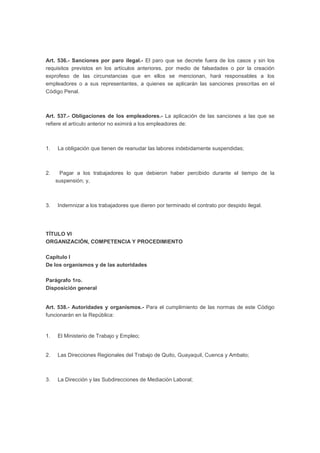Art. 536.- Sanciones por paro ilegal.- El paro que se decrete fuera de los casos y sin los
requisitos previstos en los artículos anteriores, por medio de falsedades o por la creación
exprofeso de las circunstancias que en ellos se mencionan, hará responsables a los
empleadores o a sus representantes, a quienes se aplicarán las sanciones prescritas en el
Código Penal.
Art. 537.- Obligaciones de los empleadores.- La aplicación de las sanciones a las que se
refiere el artículo anterior no eximirá a los empleadores de:
1. La obligación que tienen de reanudar las labores indebidamente suspendidas;
2. Pagar a los trabajadores lo que debieron haber percibido durante el tiempo de la
suspensión; y,
3. Indemnizar a los trabajadores que dieren por terminado el contrato por despido ilegal.
TÍTULO VI
ORGANIZACIÓN, COMPETENCIA Y PROCEDIMIENTO
Capítulo I
De los organismos y de las autoridades
Parágrafo 1ro.
Disposición general
Art. 538.- Autoridades y organismos.- Para el cumplimiento de las normas de este Código
funcionarán en la República:
1. El Ministerio de Trabajo y Empleo;
2. Las Direcciones Regionales del Trabajo de Quito, Guayaquil, Cuenca y Ambato;
3. La Dirección y las Subdirecciones de Mediación Laboral;
 