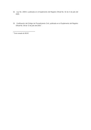 32. Ley No. 2005-3, publicada en el Suplemento del Registro Oficial No. 52 de 4 de julio del
2005.
33. Codificación del Código de Procedimiento Civil, publicada en el Suplemento del Registro
Oficial No. 58 de 12 de julio del 2005
1
.
1
Texto tomado de SILEC
 