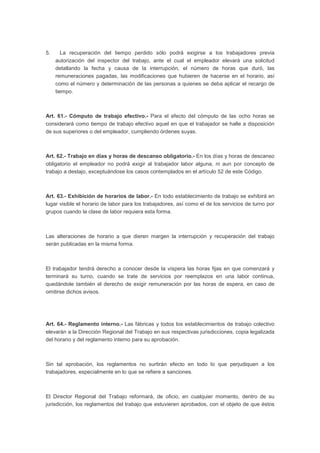 5. La recuperación del tiempo perdido sólo podrá exigirse a los trabajadores previa
autorización del inspector del trabajo, ante el cual el empleador elevará una solicitud
detallando la fecha y causa de la interrupción, el número de horas que duró, las
remuneraciones pagadas, las modificaciones que hubieren de hacerse en el horario, así
como el número y determinación de las personas a quienes se deba aplicar el recargo de
tiempo.
Art. 61.- Cómputo de trabajo efectivo.- Para el efecto del cómputo de las ocho horas se
considerará como tiempo de trabajo efectivo aquel en que el trabajador se halle a disposición
de sus superiores o del empleador, cumpliendo órdenes suyas.
Art. 62.- Trabajo en días y horas de descanso obligatorio.- En los días y horas de descanso
obligatorio el empleador no podrá exigir al trabajador labor alguna, ni aun por concepto de
trabajo a destajo, exceptuándose los casos contemplados en el artículo 52 de este Código.
Art. 63.- Exhibición de horarios de labor.- En todo establecimiento de trabajo se exhibirá en
lugar visible el horario de labor para los trabajadores, así como el de los servicios de turno por
grupos cuando la clase de labor requiera esta forma.
Las alteraciones de horario a que dieren margen la interrupción y recuperación del trabajo
serán publicadas en la misma forma.
El trabajador tendrá derecho a conocer desde la víspera las horas fijas en que comenzará y
terminará su turno, cuando se trate de servicios por reemplazos en una labor continua,
quedándole también el derecho de exigir remuneración por las horas de espera, en caso de
omitirse dichos avisos.
Art. 64.- Reglamento interno.- Las fábricas y todos los establecimientos de trabajo colectivo
elevarán a la Dirección Regional del Trabajo en sus respectivas jurisdicciones, copia legalizada
del horario y del reglamento interno para su aprobación.
Sin tal aprobación, los reglamentos no surtirán efecto en todo lo que perjudiquen a los
trabajadores, especialmente en lo que se refiere a sanciones.
El Director Regional del Trabajo reformará, de oficio, en cualquier momento, dentro de su
jurisdicción, los reglamentos del trabajo que estuvieren aprobados, con el objeto de que éstos
 