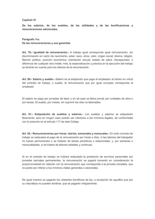 Capítulo VI
De los salarios, de los sueldos, de las utilidades y de las bonificaciones y
remuneraciones adicionales.
Parágrafo 1ro.
De las remuneraciones y sus garantías
Art. 79.- Igualdad de remuneración.- A trabajo igual corresponde igual remuneración, sin
discriminación en razón de nacimiento, edad. sexo, etnia, color, origen social, idioma, religión,
filiación política, posición económica, orientación sexual, estado de salud, discapacidad, o
diferencia de cualquier otra índole; más, la especialización y práctica en la ejecución del trabajo
se tendrán en cuenta para los efectos de la remuneración.
Art. 80.- Salario y sueldo.- Salario es el estipendio que paga el empleador al obrero en virtud
del contrato de trabajo; y sueldo, la remuneración que por igual concepto corresponde al
empleado.
El salario se paga por jornadas de labor y en tal caso se llama jornal; por unidades de obra o
por tareas. El sueldo, por meses, sin suprimir los días no laborables.
Art. 81.- Estipulación de sueldos y salarios.- Los sueldos y salarios se estipularán
libremente, pero en ningún caso podrán ser inferiores a los mínimos legales, de conformidad
con lo prescrito en el artículo 117 de este Código.
Art. 82.- Remuneraciones por horas: diarias, semanales y mensuales.- En todo contrato de
trabajo se estipulará el pago de la remuneración por horas o días, si las labores del trabajador
no fueran permanentes o se trataren de tareas periódicas o estacionales; y, por semanas o
mensualidades, si se tratare de labores estables y continuas.
Si en el contrato de trabajo se hubiere estipulado la prestación de servicios personales por
jornadas parciales permanentes, la remuneración se pagará tomando en consideración la
proporcionalidad en relación con la remuneración que corresponde a la jornada completa, que
no podrá ser inferior a los mínimos vitales generales o sectoriales.
De igual manera se pagarán los restantes beneficios de ley, a excepción de aquellos que por
su naturaleza no pueden dividirse, que se pagarán íntegramente.
 